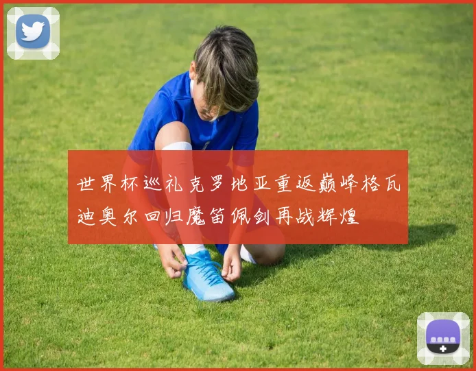 世界杯巡礼克罗地亚重返巅峰格瓦迪奥尔回归魔笛佩剑再战辉煌