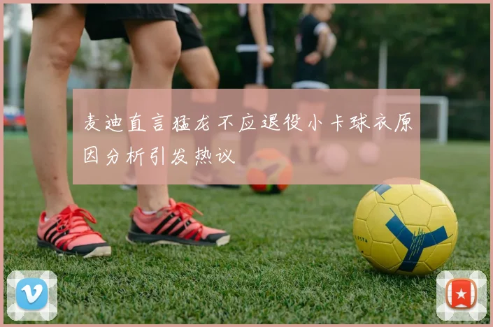 麦迪直言猛龙不应退役小卡球衣原因分析引发热议