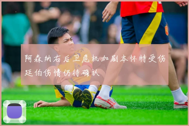 阿森纳右后卫危机加剧本怀特受伤廷伯伤情仍待确认