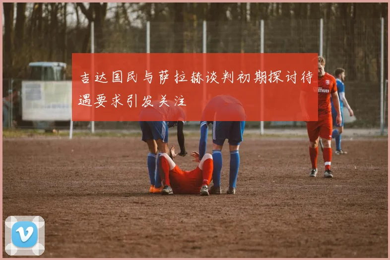 吉达国民与萨拉赫谈判初期探讨待遇要求引发关注