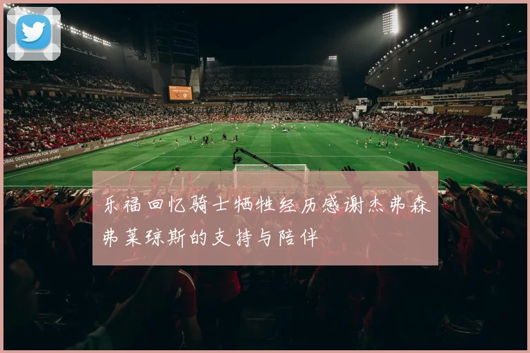 乐福回忆骑士牺牲经历感谢杰弗森弗莱琼斯的支持与陪伴