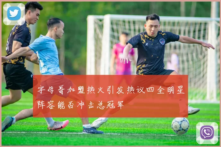 字母哥加盟热火引发热议四全明星阵容能否冲击总冠军