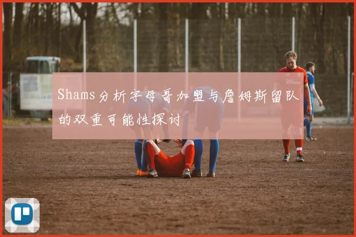 Shams分析字母哥加盟与詹姆斯留队的双重可能性探讨