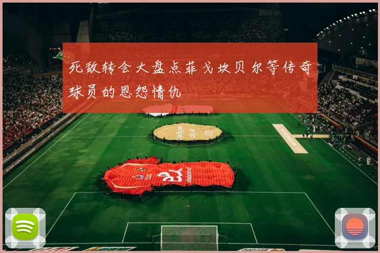 死敌转会大盘点菲戈坎贝尔等传奇球员的恩怨情仇