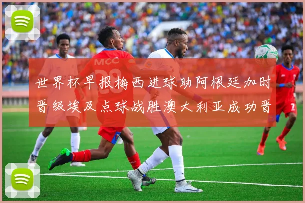 世界杯早报梅西进球助阿根廷加时晋级埃及点球战胜澳大利亚成功晋级