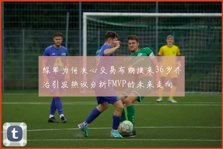 绿军为何决心交易布朗换来36岁乔治引发热议分析FMVP的未来走向