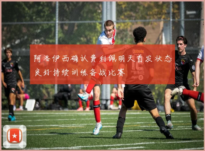 阿洛伊西确认费利佩明天首发状态良好持续训练备战比赛