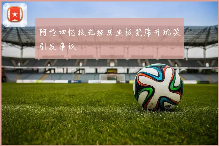 阿伦回忆技犯经历坐板凳席开玩笑引发争议