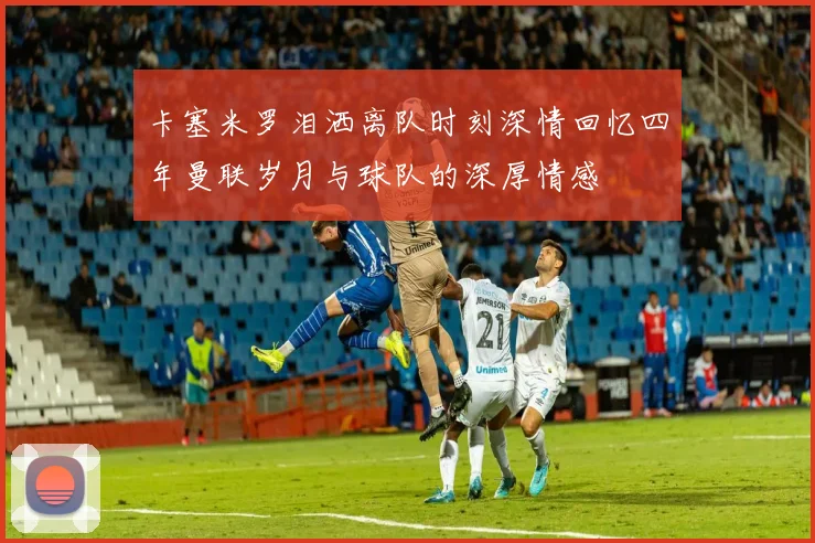 卡塞米罗泪洒离队时刻深情回忆四年曼联岁月与球队的深厚情感
