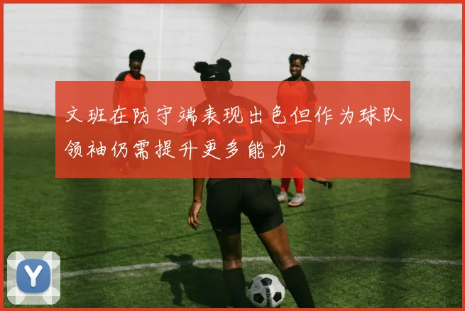 文班在防守端表现出色但作为球队领袖仍需提升更多能力