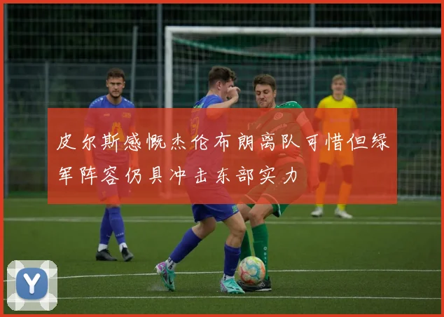 皮尔斯感慨杰伦布朗离队可惜但绿军阵容仍具冲击东部实力