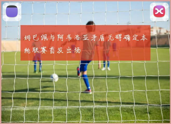 姆巴佩与阿韦洛亚矛盾无碍确定本轮联赛首发出场