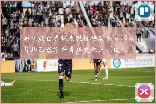 加克波世界杯表现惊艳获满分10分与梅西戴维并肩历史仅三人做到
