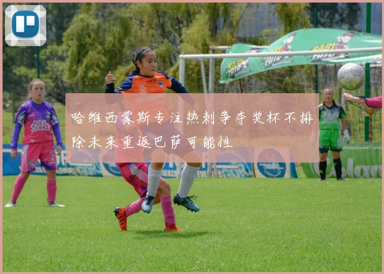 哈维西蒙斯专注热刺争夺奖杯不排除未来重返巴萨可能性