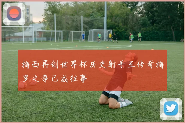 梅西再创世界杯历史射手王传奇梅罗之争已成往事