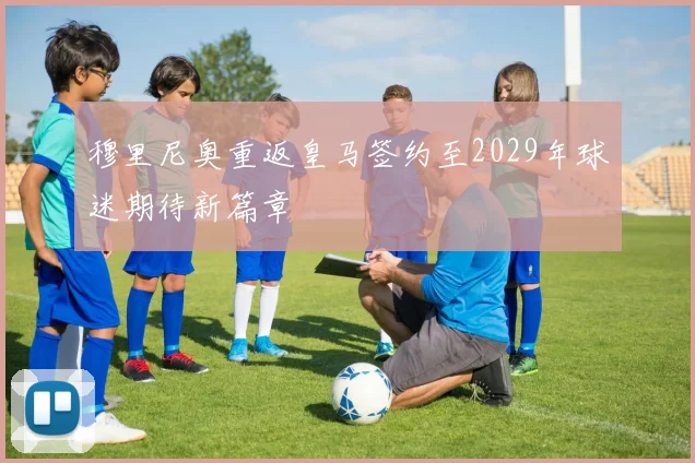穆里尼奥重返皇马签约至2029年球迷期待新篇章