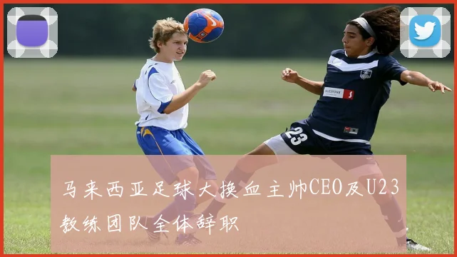 马来西亚足球大换血主帅CEO及U23教练团队全体辞职