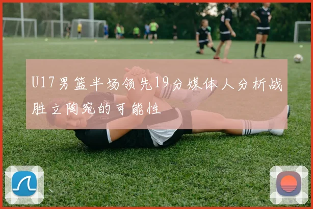 U17男篮半场领先19分媒体人分析战胜立陶宛的可能性