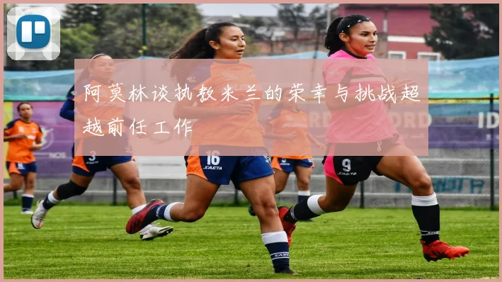 阿莫林谈执教米兰的荣幸与挑战超越前任工作