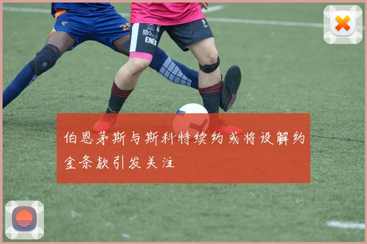 伯恩茅斯与斯科特续约或将设解约金条款引发关注