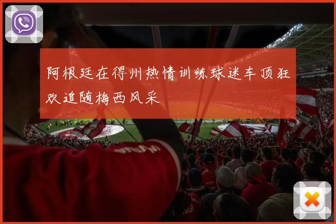 阿根廷在得州热情训练球迷车顶狂欢追随梅西风采