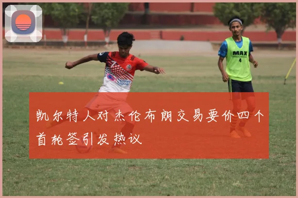 凯尔特人对杰伦布朗交易要价四个首轮签引发热议