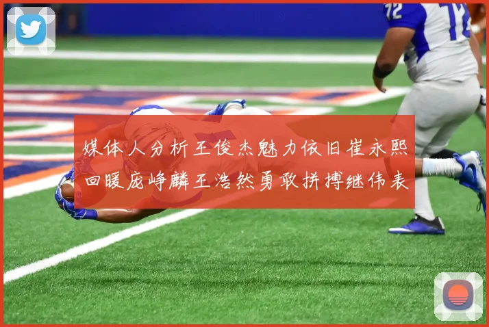 媒体人分析王俊杰魅力依旧崔永熙回暖庞峥麟王浩然勇敢拼搏继伟表现稳定