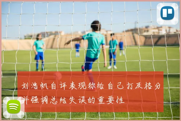 刘浩帆自评表现称给自己打及格分并强调总结失误的重要性