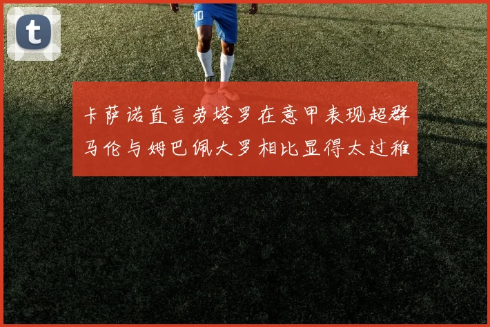 卡萨诺直言劳塔罗在意甲表现超群马伦与姆巴佩大罗相比显得太过稚嫩