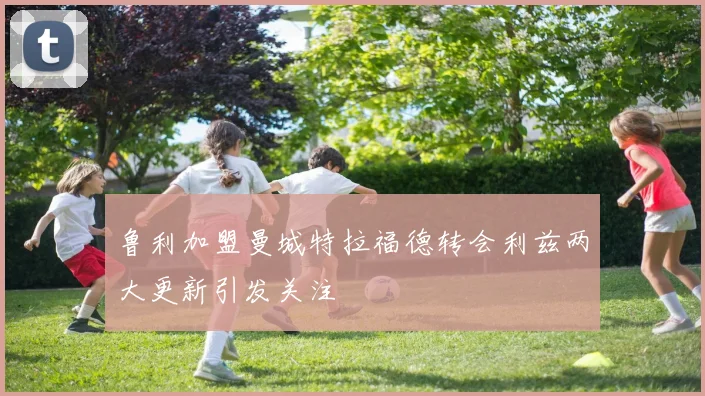 鲁利加盟曼城特拉福德转会利兹两大更新引发关注