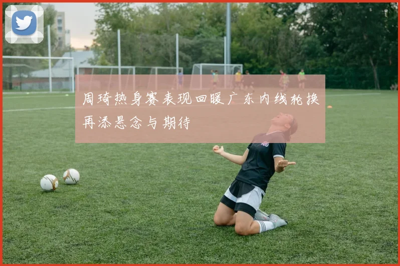 周琦热身赛表现回暖广东内线轮换再添悬念与期待